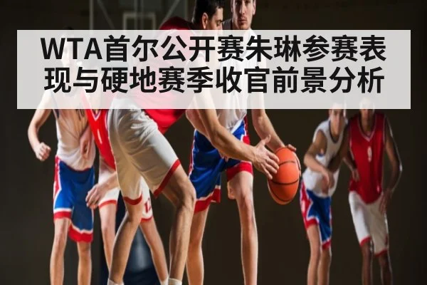 WTA首尔公开赛朱琳参赛表现与硬地赛季收官前景分析