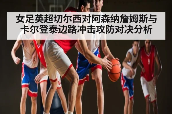 女足英超切尔西对阿森纳詹姆斯与卡尔登泰边路冲击攻防对决分析（KAIYUN）